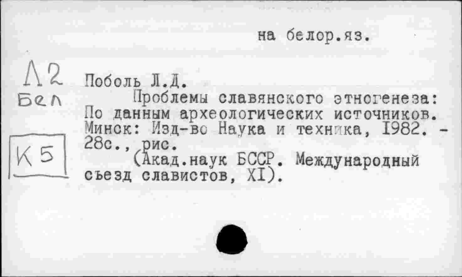 ﻿на белор.яз.
Л2
К 5
Поболь Л.Д.
Проблемы славянского этногенеза: По данным археологических источников. Минск: Изд-во Наука и техніка, 1982. 28с.,лрис.
(Акад.наук БССР. Международный съезд славистов, XI).